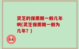 灵芝的保质期一般几年啊(灵芝保质期一般为几年？)