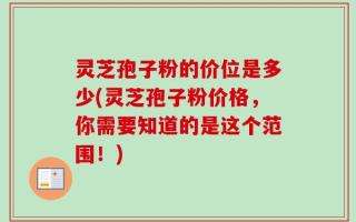灵芝孢子粉的价位是多少(灵芝孢子粉价格，你需要知道的是这个范围！)