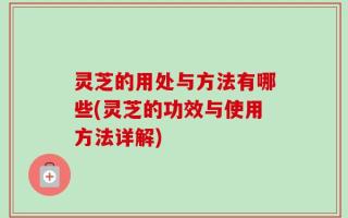 灵芝的用处与方法有哪些(灵芝的功效与使用方法详解)