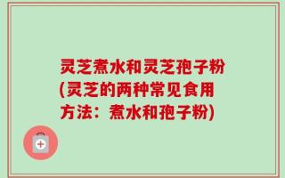 灵芝煮水和灵芝孢子粉(灵芝的两种常见食用方法：煮水和孢子粉)