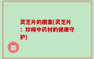 灵芝片的图案(灵芝片：珍稀中药材的健康守护)