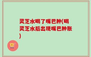 灵芝水喝了嘴巴肿(喝灵芝水后出现嘴巴肿胀)