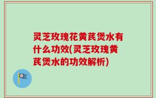 灵芝玫瑰花黄芪煲水有什么功效(灵芝玫瑰黄芪煲水的功效解析)