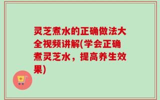 灵芝煮水的正确做法大全视频讲解(学会正确煮灵芝水，提高养生效果)