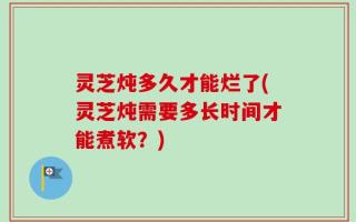 灵芝炖多久才能烂了(灵芝炖需要多长时间才能煮软？)