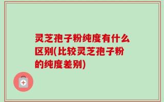 灵芝孢子粉纯度有什么区别(比较灵芝孢子粉的纯度差别)