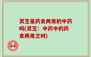 灵芝是药食两用的中药吗(灵芝：中药中的药食两用之材)