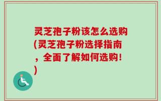灵芝孢子粉该怎么选购(灵芝孢子粉选择指南，全面了解如何选购！)