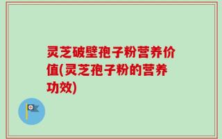 灵芝破壁孢子粉营养价值(灵芝孢子粉的营养功效)