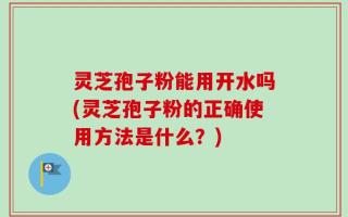 灵芝孢子粉能用开水吗(灵芝孢子粉的正确使用方法是什么？)