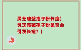 灵芝破壁孢子粉长痘(灵芝壳破孢子粉是否会引发长痘？)
