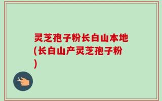 灵芝孢子粉长白山本地(长白山产灵芝孢子粉)