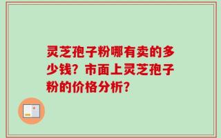 灵芝孢子粉哪有卖的多少钱？市面上灵芝孢子粉的价格分析？