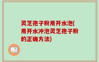 灵芝孢子粉用开水泡(用开水冲泡灵芝孢子粉的正确方法)