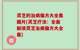 灵芝的治病偏方大全集图片(灵芝疗法：全面解读灵芝治病偏方大全集)