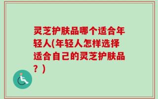 灵芝护肤品哪个适合年轻人(年轻人怎样选择适合自己的灵芝护肤品？)