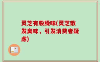灵芝有股臊味(灵芝散发臭味，引发消费者疑虑)
