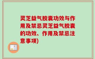 灵芝益气胶囊功效与作用及禁忌灵芝益气胶囊的功效、作用及禁忌注意事项)