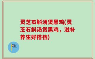 灵芝石斛汤煲黑鸡(灵芝石斛汤煲黑鸡，滋补养生好搭档)