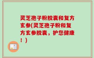 灵芝孢子粉胶囊和复方玄参(灵芝孢子粉和复方玄参胶囊，护您健康！)