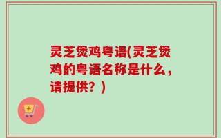 灵芝煲鸡粤语(灵芝煲鸡的粤语名称是什么，请提供？)