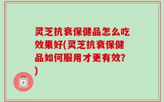 灵芝抗衰保健品怎么吃效果好(灵芝抗衰保健品如何服用才更有效？)