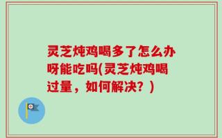 灵芝炖鸡喝多了怎么办呀能吃吗(灵芝炖鸡喝过量，如何解决？)