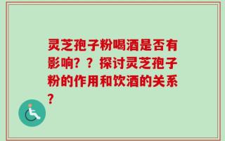 灵芝孢子粉喝酒是否有影响？？探讨灵芝孢子粉的作用和饮酒的关系？