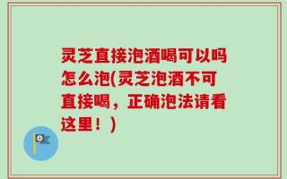 灵芝直接泡酒喝可以吗怎么泡(灵芝泡酒不可直接喝，正确泡法请看这里！)
