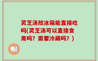 灵芝汤放冰箱能直接吃吗(灵芝汤可以直接食用吗？需要冷藏吗？)