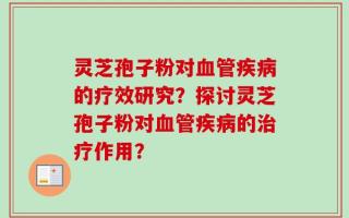 灵芝孢子粉对血管疾病的疗效研究？探讨灵芝孢子粉对血管疾病的治疗作用？