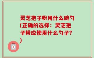 灵芝孢子粉用什么碗勺(正确的选择：灵芝孢子粉应使用什么勺子？)