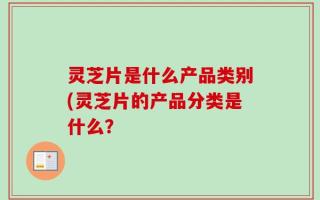 灵芝片是什么产品类别(灵芝片的产品分类是什么？