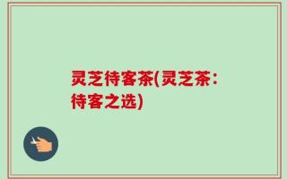 灵芝待客茶(灵芝茶：待客之选)