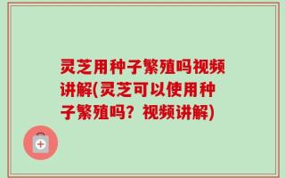 灵芝用种子繁殖吗视频讲解(灵芝可以使用种子繁殖吗？视频讲解)