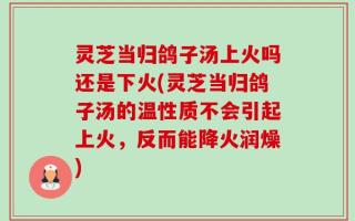 灵芝当归鸽子汤上火吗还是下火(灵芝当归鸽子汤的温性质不会引起上火，反而能降火润燥)
