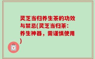 灵芝当归养生茶的功效与禁忌(灵芝当归茶：养生神器，需谨慎使用)