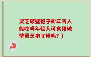 灵芝破壁孢子粉年青人能吃吗年轻人可食用破壁灵芝孢子粉吗？)