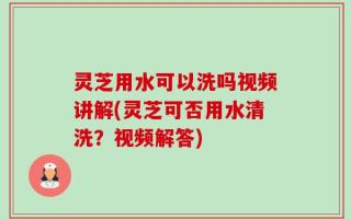 灵芝用水可以洗吗视频讲解(灵芝可否用水清洗？视频解答)