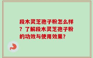 段木灵芝孢子粉怎么样？了解段木灵芝孢子粉的功效与使用效果？