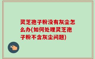 灵芝孢子粉没有灰尘怎么办(如何处理灵芝孢子粉不含灰尘问题)