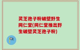 灵芝孢子粉破壁野生 同仁堂(同仁堂推出野生破壁灵芝孢子粉)
