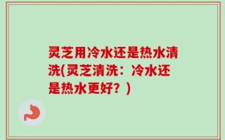 灵芝用冷水还是热水清洗(灵芝清洗：冷水还是热水更好？)
