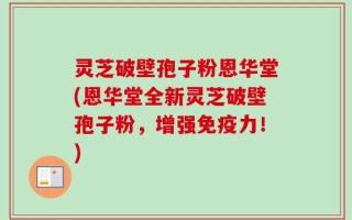 灵芝破壁孢子粉恩华堂(恩华堂全新灵芝破壁孢子粉，增强免疫力！)