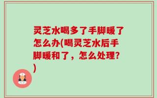 灵芝水喝多了手脚暖了怎么办(喝灵芝水后手脚暖和了，怎么处理？)