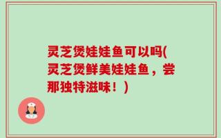 灵芝煲娃娃鱼可以吗(灵芝煲鲜美娃娃鱼，尝那独特滋味！)