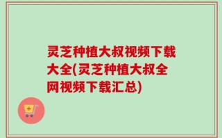 灵芝种植大叔视频下载大全(灵芝种植大叔全网视频下载汇总)