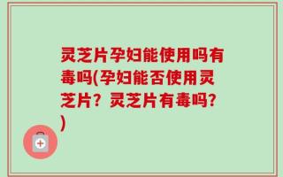 灵芝片孕妇能使用吗有毒吗(孕妇能否使用灵芝片？灵芝片有毒吗？)