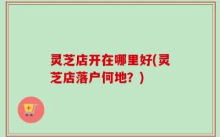 灵芝店开在哪里好(灵芝店落户何地？)
