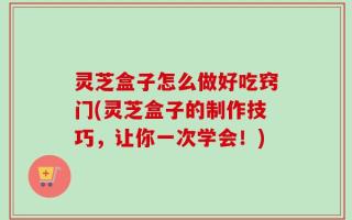 灵芝盒子怎么做好吃窍门(灵芝盒子的制作技巧，让你一次学会！)